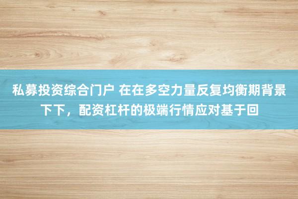 私募投资综合门户 在在多空力量反复均衡期背景下下，配资杠杆的极端行情应对基于回