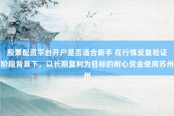 股票配资平台开户是否适合新手 在行情反复验证阶段背景下，以长期复利为目标的耐心资金使用苏州