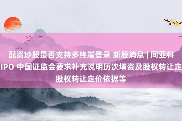 配资炒股是否支持多终端登录 新股消息 | 同亚科技拟港股IPO 中国证监会要求补充说明历次增资及股权转让定价依据等