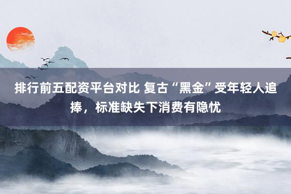 排行前五配资平台对比 复古“黑金”受年轻人追捧，标准缺失下消费有隐忧
