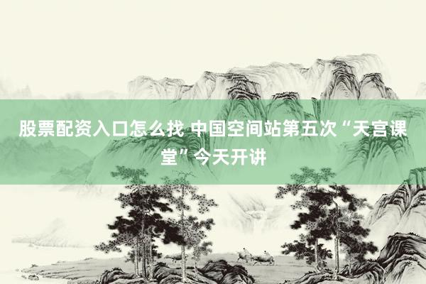 股票配资入口怎么找 中国空间站第五次“天宫课堂”今天开讲