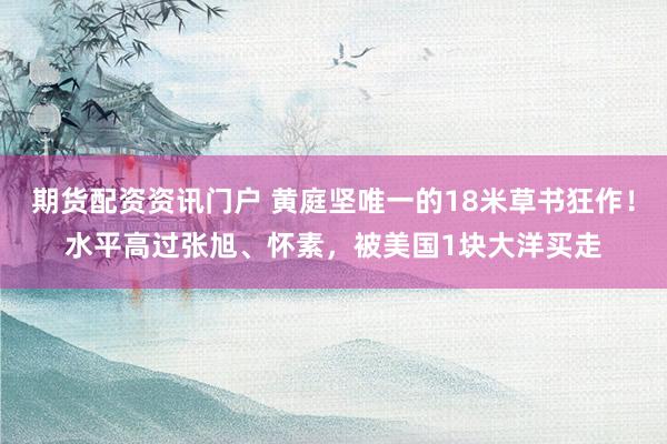 期货配资资讯门户 黄庭坚唯一的18米草书狂作！水平高过张旭、怀素，被美国1块大洋买走