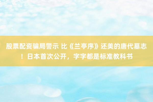 股票配资骗局警示 比《兰亭序》还美的唐代墓志！日本首次公开，字字都是标准教科书