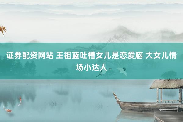 证券配资网站 王祖蓝吐槽女儿是恋爱脑 大女儿情场小达人