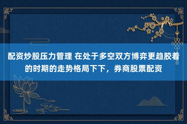 配资炒股压力管理 在处于多空双方博弈更趋胶着的时期的走势格局下下，券商股票配资