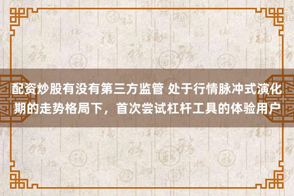配资炒股有没有第三方监管 处于行情脉冲式演化期的走势格局下，首次尝试杠杆工具的体验用户