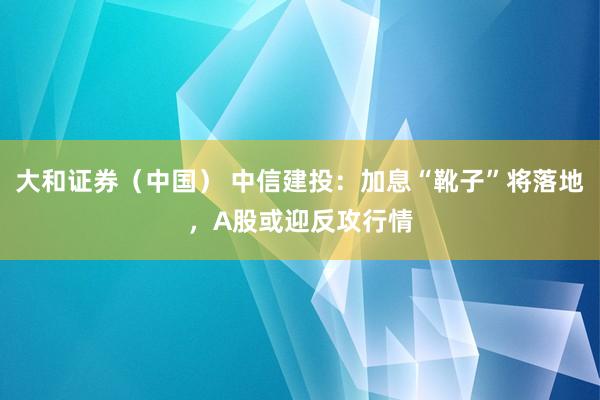 大和证券（中国） 中信建投：加息“靴子”将落地，A股或迎反攻行情