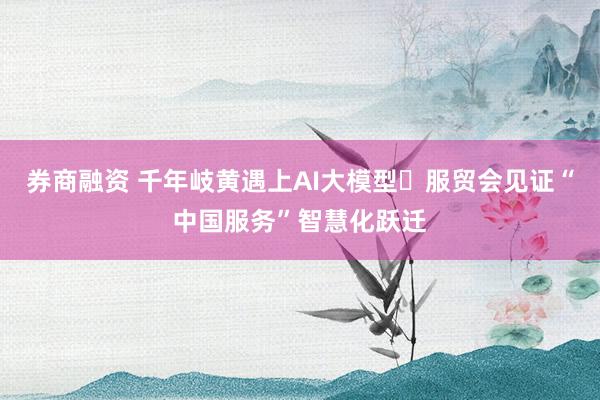 券商融资 千年岐黄遇上AI大模型 服贸会见证“中国服务”智慧化跃迁