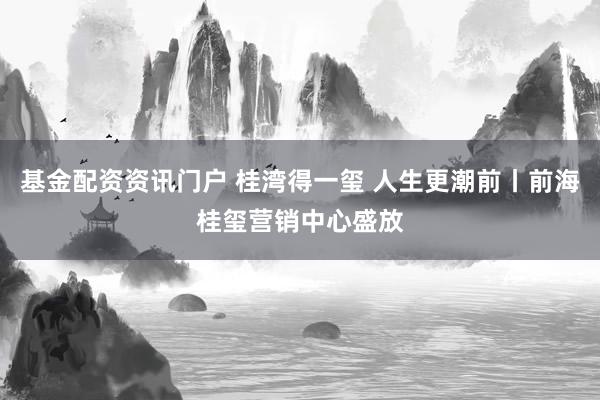 基金配资资讯门户 桂湾得一玺 人生更潮前丨前海桂玺营销中心盛放