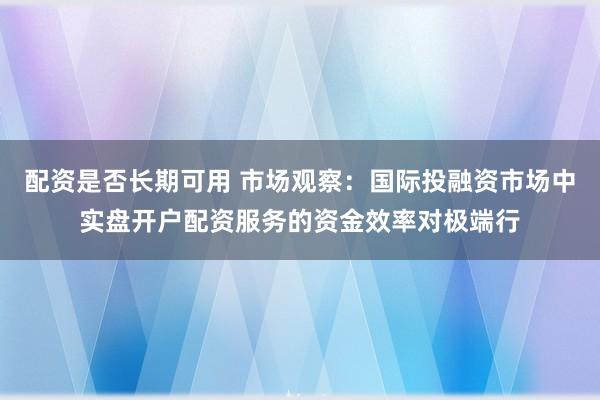 配资是否长期可用 市场观察：国际投融资市场中实盘开户配资服务的资金效率对极端行