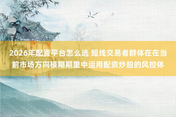 2026年配资平台怎么选 短线交易者群体在在当前市场方向模糊期里中运用配资炒股的风控体