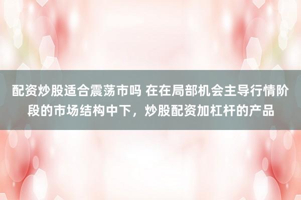 配资炒股适合震荡市吗 在在局部机会主导行情阶段的市场结构中下，炒股配资加杠杆的产品
