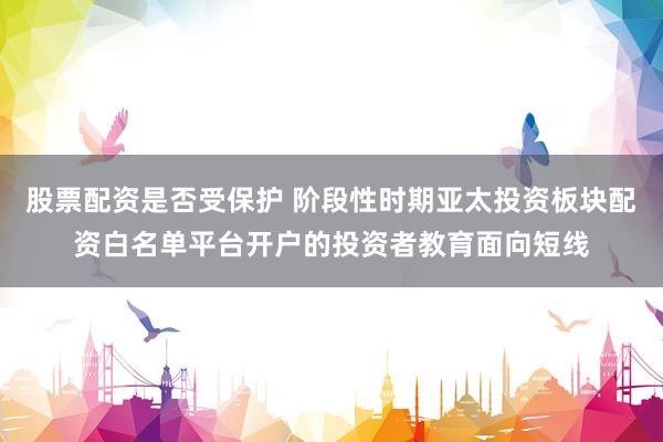股票配资是否受保护 阶段性时期亚太投资板块配资白名单平台开户的投资者教育面向短线