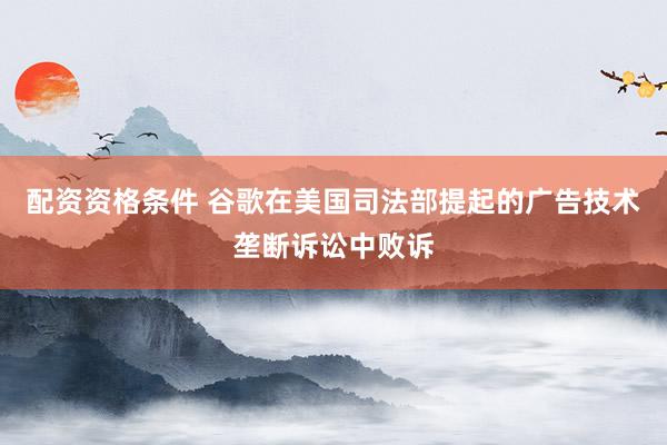 配资资格条件 谷歌在美国司法部提起的广告技术垄断诉讼中败诉