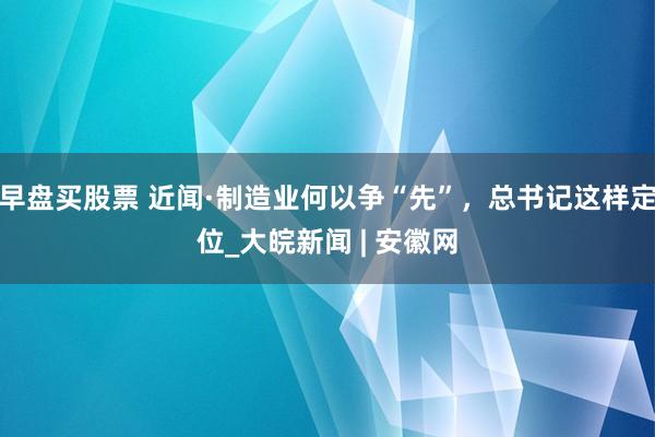 早盘买股票 近闻·制造业何以争“先”，总书记这样定位_大皖新闻 | 安徽网