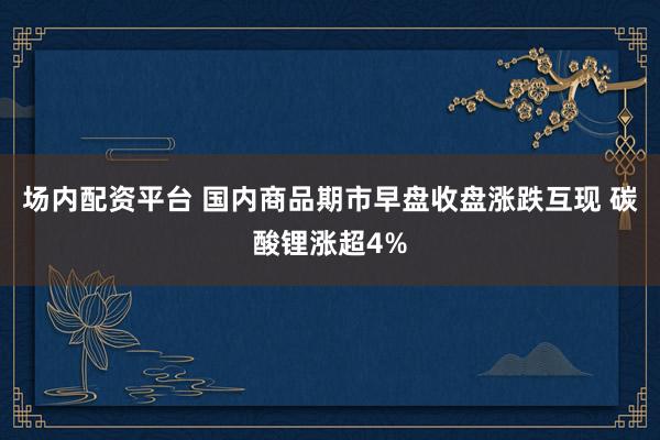 场内配资平台 国内商品期市早盘收盘涨跌互现 碳酸锂涨超4%