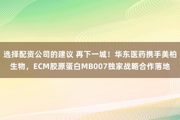选择配资公司的建议 再下一城!华东医药携手美柏生物,ECM胶原蛋白MB007独家战略合作落地
