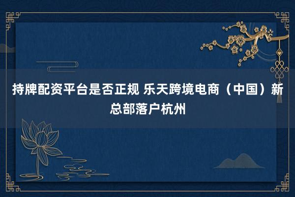 持牌配资平台是否正规 乐天跨境电商（中国）新总部落户杭州