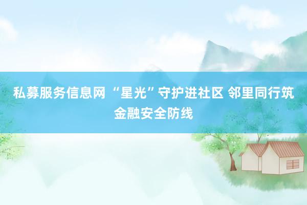 私募服务信息网 “星光”守护进社区 邻里同行筑金融安全防线