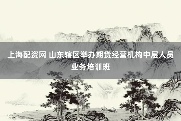 上海配资网 山东辖区举办期货经营机构中层人员业务培训班