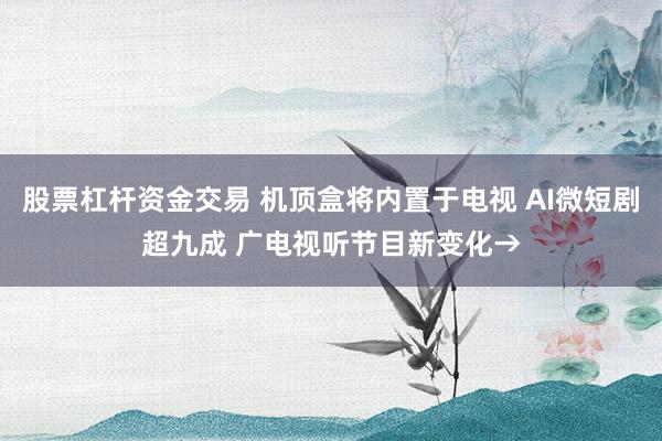 股票杠杆资金交易 机顶盒将内置于电视 AI微短剧超九成 广电视听节目新变化→