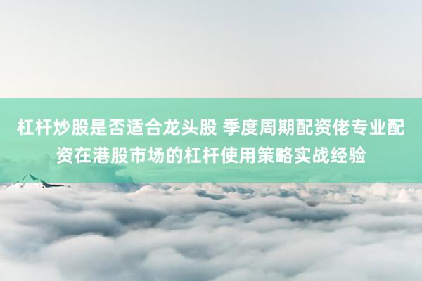 杠杆炒股是否适合龙头股 季度周期配资佬专业配资在港股市场的杠杆使用策略实战经验