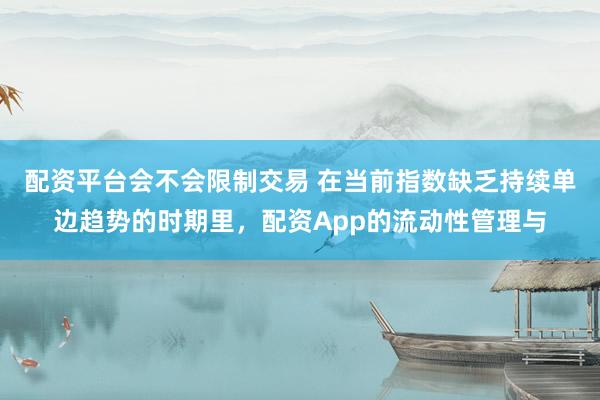 配资平台会不会限制交易 在当前指数缺乏持续单边趋势的时期里，配资App的流动性管理与