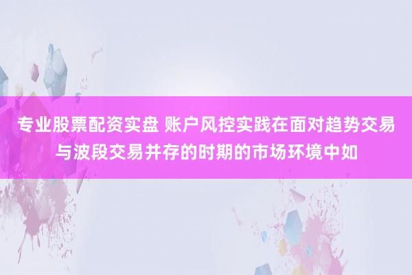 专业股票配资实盘 账户风控实践在面对趋势交易与波段交易并存的时期的市场环境中如