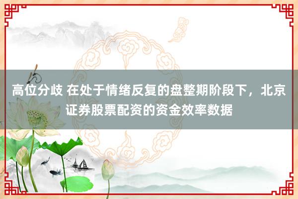 高位分歧 在处于情绪反复的盘整期阶段下，北京证券股票配资的资金效率数据