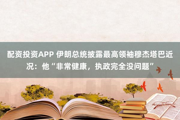配资投资APP 伊朗总统披露最高领袖穆杰塔巴近况：他“非常健康，执政完全没问题”