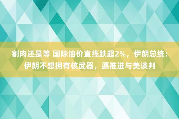 割肉还是等 国际油价直线跌超2%，伊朗总统：伊朗不想拥有核武器，愿推进与美谈判