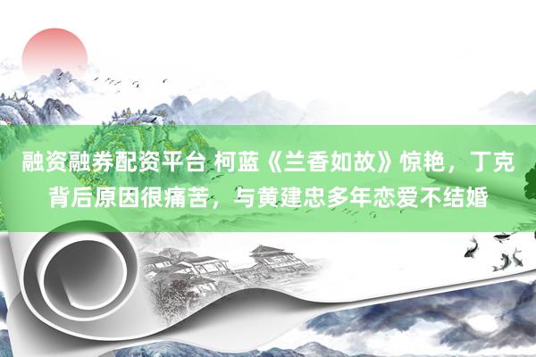融资融券配资平台 柯蓝《兰香如故》惊艳，丁克背后原因很痛苦，与黄建忠多年恋爱不结婚