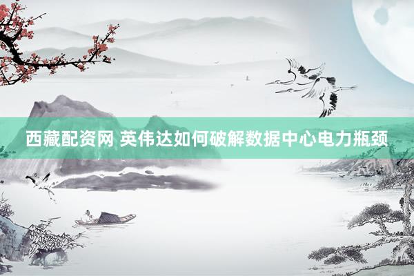 西藏配资网 英伟达如何破解数据中心电力瓶颈