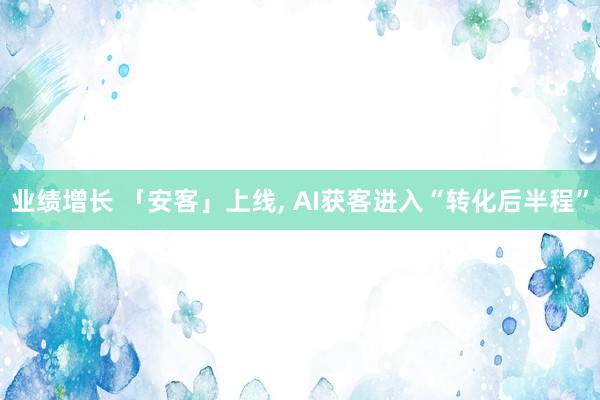 业绩增长 「安客」上线, AI获客进入“转化后半程”
