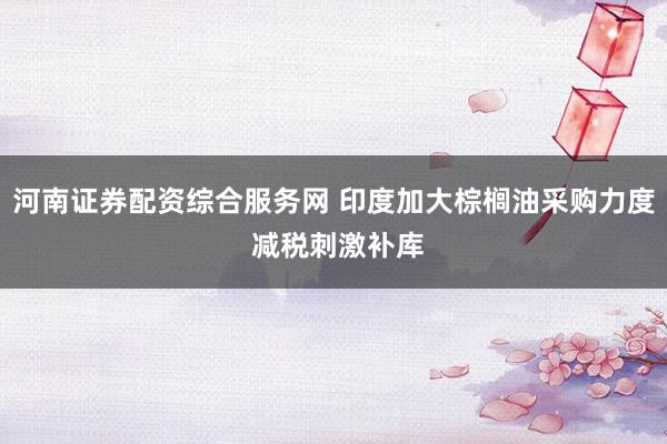 河南证券配资综合服务网 印度加大棕榈油采购力度 减税刺激补库