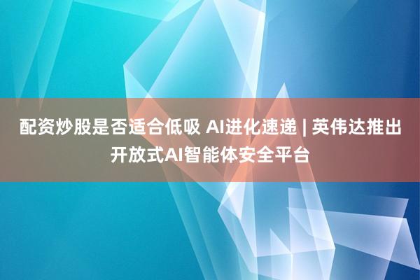 配资炒股是否适合低吸 AI进化速递 | 英伟达推出开放式AI智能体安全平台