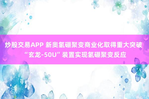 炒股交易APP 新奥氢硼聚变商业化取得重大突破 “玄龙-50U”装置实现氢硼聚变反应
