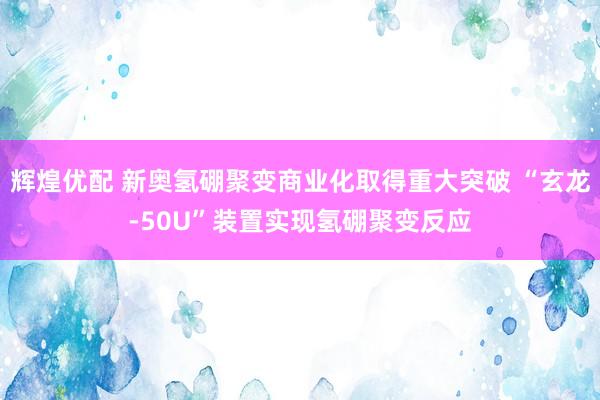 辉煌优配 新奥氢硼聚变商业化取得重大突破 “玄龙-50U”装置实现氢硼聚变反应