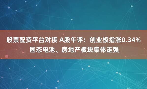 股票配资平台对接 A股午评：创业板指涨0.34% 固态电池、房地产板块集体走强