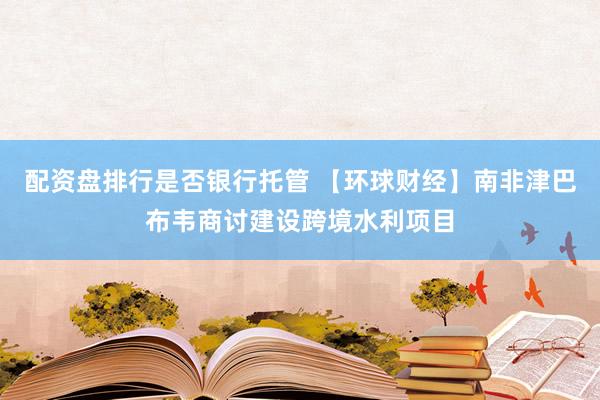 配资盘排行是否银行托管 【环球财经】南非津巴布韦商讨建设跨境水利项目