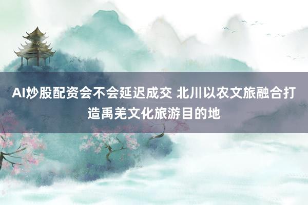 AI炒股配资会不会延迟成交 北川以农文旅融合打造禹羌文化旅游目的地