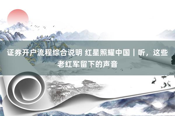 证券开户流程综合说明 红星照耀中国｜听，这些老红军留下的声音
