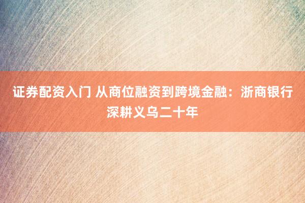 证券配资入门 从商位融资到跨境金融：浙商银行深耕义乌二十年