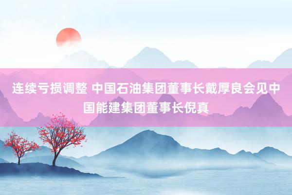 连续亏损调整 中国石油集团董事长戴厚良会见中国能建集团董事长倪真
