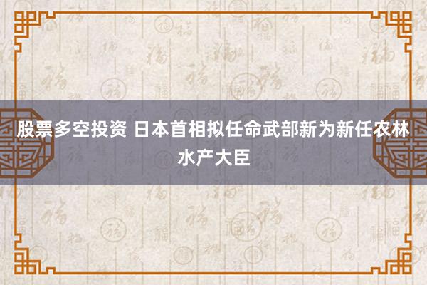 股票多空投资 日本首相拟任命武部新为新任农林水产大臣