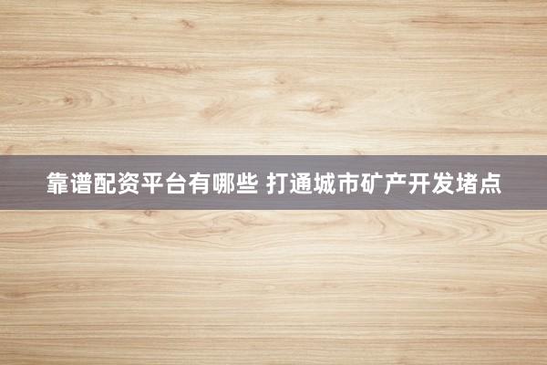 靠谱配资平台有哪些 打通城市矿产开发堵点