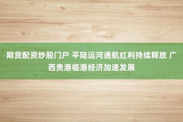期货配资炒股门户 平陆运河通航红利持续释放 广西贵港临港经济加速发展