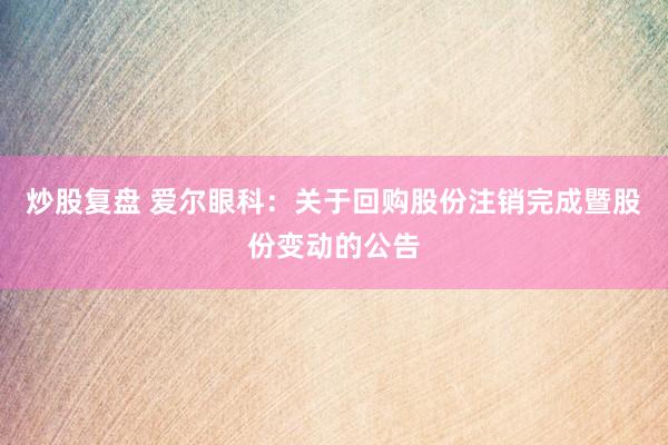 炒股复盘 爱尔眼科：关于回购股份注销完成暨股份变动的公告