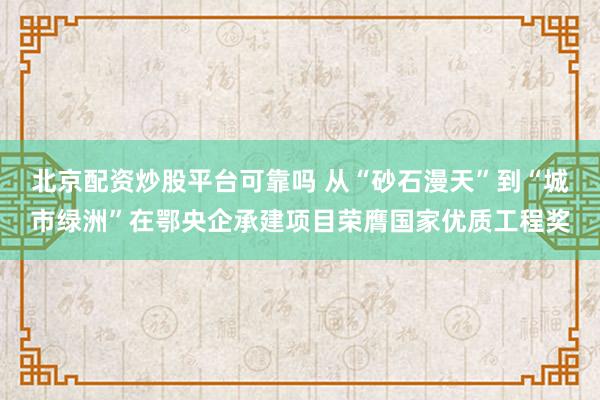 北京配资炒股平台可靠吗 从“砂石漫天”到“城市绿洲”在鄂央企承建项目荣膺国家优质工程奖