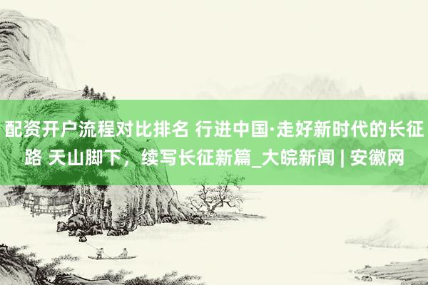 配资开户流程对比排名 行进中国·走好新时代的长征路 天山脚下，续写长征新篇_大皖新闻 | 安徽网